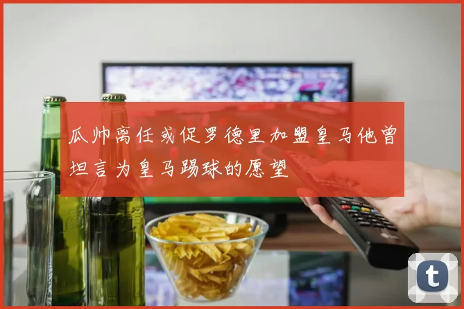 瓜帅离任或促罗德里加盟皇马他曾坦言为皇马踢球的愿望