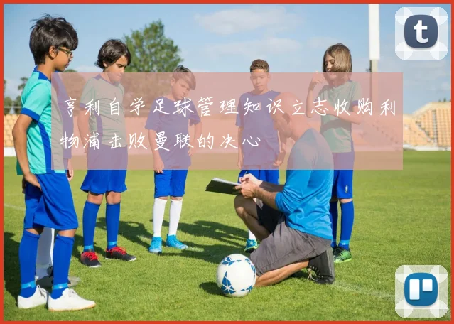 亨利自学足球管理知识立志收购利物浦击败曼联的决心
