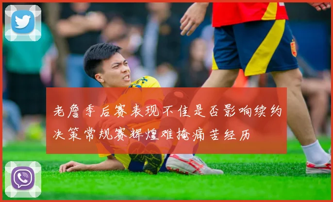 老詹季后赛表现不佳是否影响续约决策常规赛辉煌难掩痛苦经历