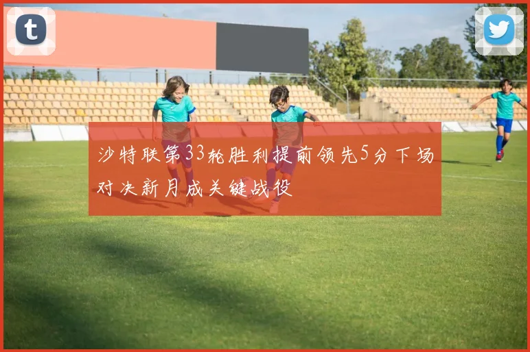 沙特联第33轮胜利提前领先5分下场对决新月成关键战役