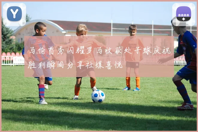 马伦首秀闪耀罗马收获处子球庆祝胜利瞬间分享社媒喜悦
