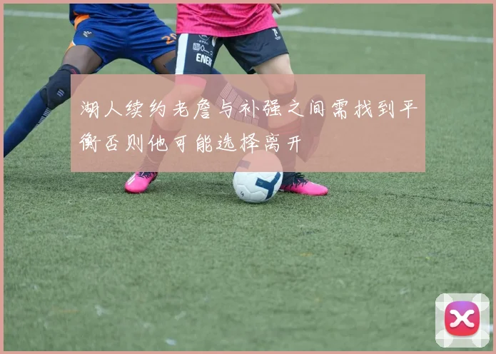湖人续约老詹与补强之间需找到平衡否则他可能选择离开