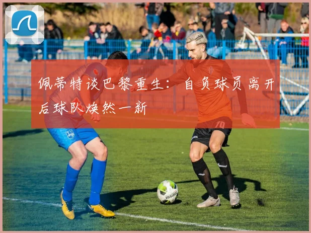 佩蒂特谈巴黎重生：自负球员离开后球队焕然一新