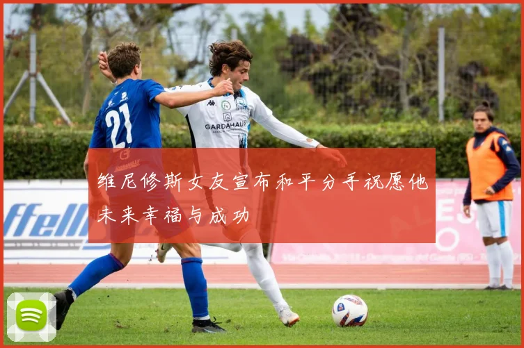 维尼修斯女友宣布和平分手祝愿他未来幸福与成功