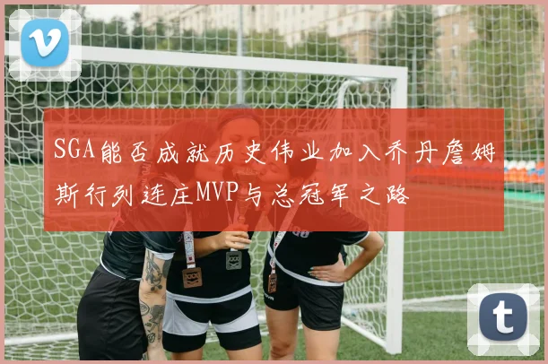 SGA能否成就历史伟业加入乔丹詹姆斯行列连庄MVP与总冠军之路