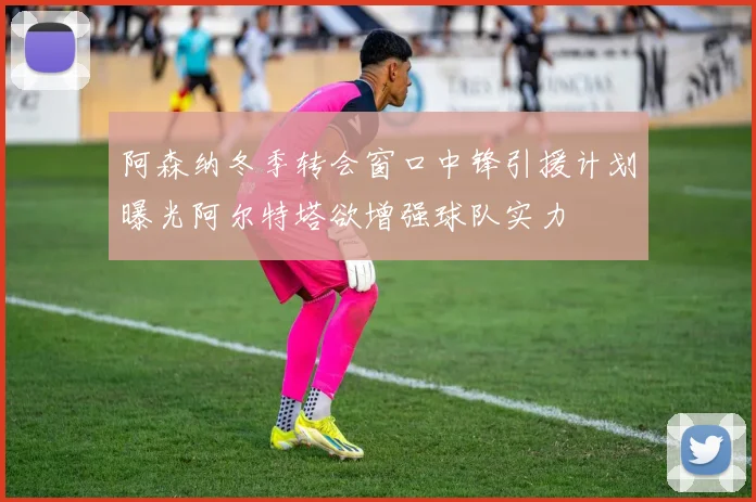 阿森纳冬季转会窗口中锋引援计划曝光阿尔特塔欲增强球队实力